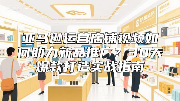 亚马逊运营店铺视频如何助力新品推广？30天爆款打造实战指南