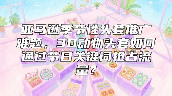亚马逊季节性头套推广难题，3D动物头套如何通过节日关键词抢占流量？