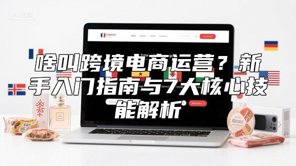 啥叫跨境电商运营？新手入门指南与7大核心技能解析