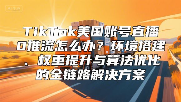 TikTok美国账号直播0推流怎么办？环境搭建、权重提升与算法优化的全链路解决方案