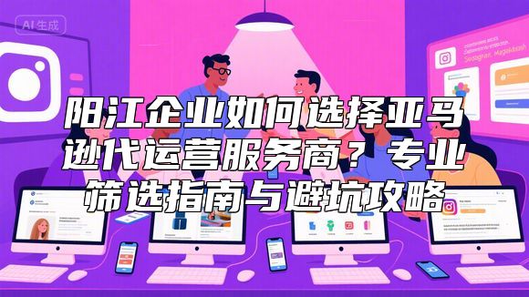 阳江企业如何选择亚马逊代运营服务商？专业筛选指南与避坑攻略