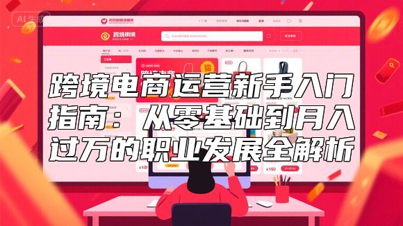 跨境电商运营新手入门指南：从零基础到月入过万的职业发展全解析