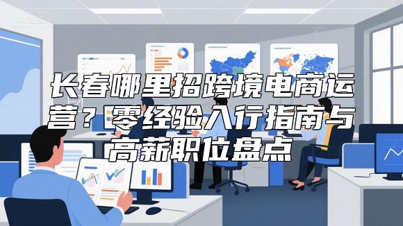 长春哪里招跨境电商运营？零经验入行指南与高薪职位盘点