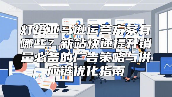 灯塔亚马逊运营方案有哪些？新站快速提升销量必备的广告策略与供应链优化指南