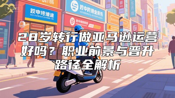 28岁转行做亚马逊运营好吗？职业前景与晋升路径全解析
