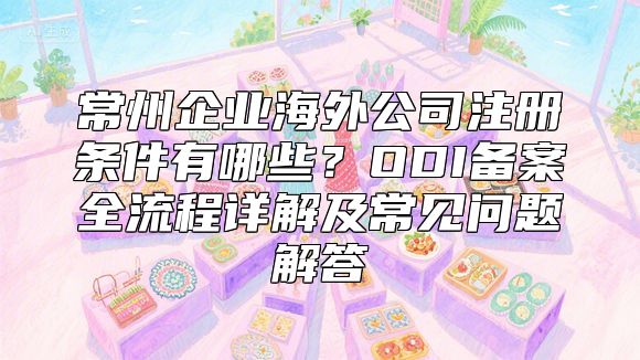 常州企业海外公司注册条件有哪些？ODI备案全流程详解及常见问题解答