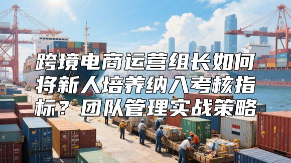 跨境电商运营组长如何将新人培养纳入考核指标？团队管理实战策略