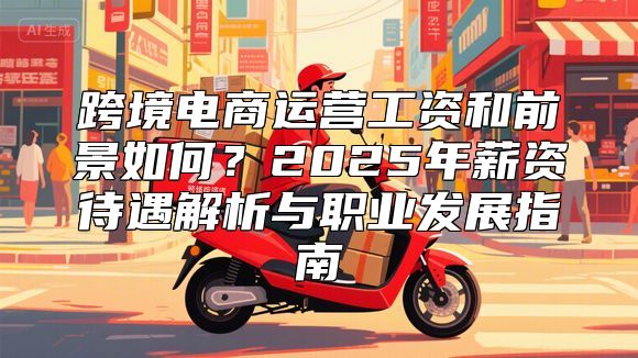 跨境电商运营工资和前景如何？2025年薪资待遇解析与职业发展指南