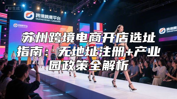 苏州跨境电商开店选址指南：无地址注册+产业园政策全解析