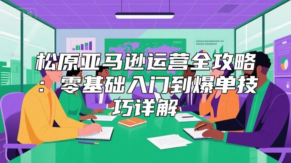 松原亚马逊运营全攻略：零基础入门到爆单技巧详解