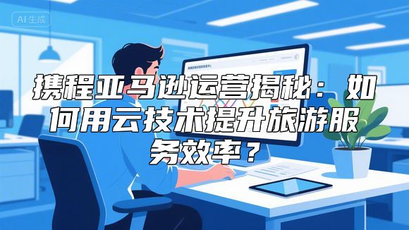 携程亚马逊运营揭秘：如何用云技术提升旅游服务效率？