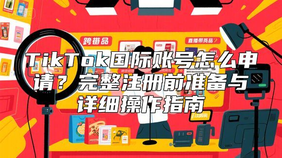TikTok国际账号怎么申请？完整注册前准备与详细操作指南