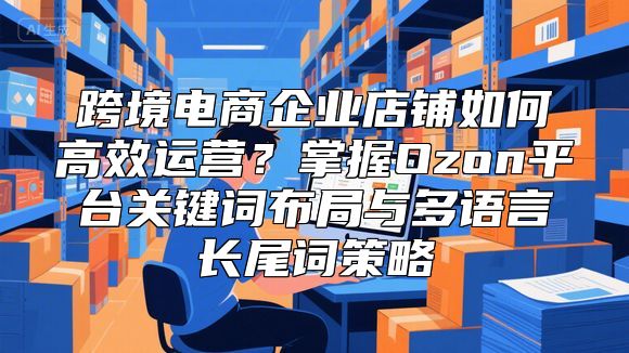 跨境电商企业店铺如何高效运营？掌握Ozon平台关键词布局与多语言长尾词策略