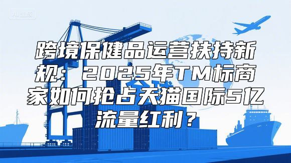 跨境保健品运营扶持新规：2025年TM标商家如何抢占天猫国际5亿流量红利？