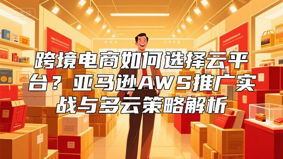 跨境电商如何选择云平台？亚马逊AWS推广实战与多云策略解析
