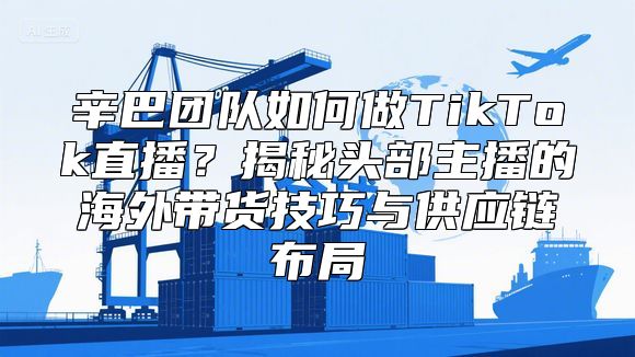 辛巴团队如何做TikTok直播？揭秘头部主播的海外带货技巧与供应链布局