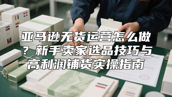 亚马逊无货运营怎么做？新手卖家选品技巧与高利润铺货实操指南