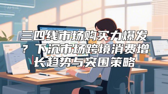 三四线市场购买力爆发？下沉市场跨境消费增长趋势与突围策略
