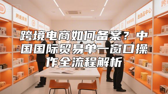 跨境电商如何备案？中国国际贸易单一窗口操作全流程解析