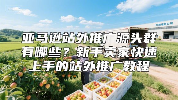 亚马逊站外推广源头群有哪些？新手卖家快速上手的站外推广教程