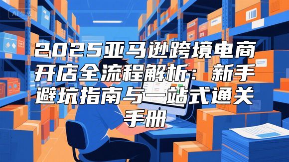 2025亚马逊跨境电商开店全流程解析：新手避坑指南与一站式通关手册