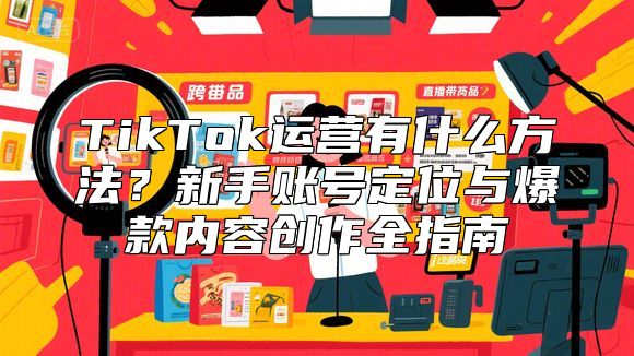 TikTok运营有什么方法？新手账号定位与爆款内容创作全指南
