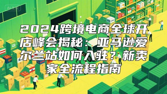2024跨境电商全球开店峰会揭秘：亚马逊爱尔兰站如何入驻？新卖家全流程指南