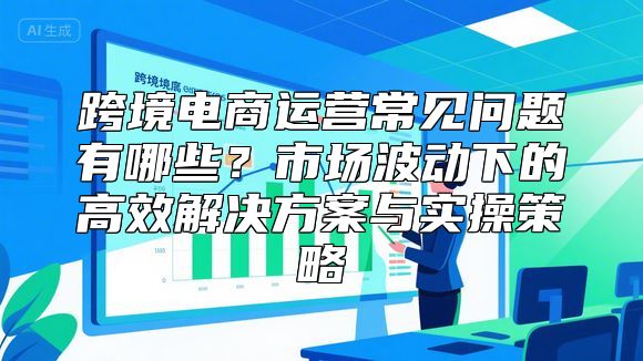 跨境电商运营常见问题有哪些？市场波动下的高效解决方案与实操策略