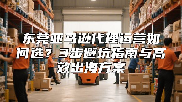 东莞亚马逊代理运营如何选？3步避坑指南与高效出海方案