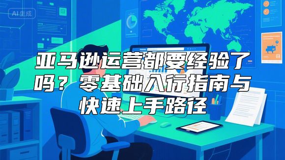 亚马逊运营都要经验了吗？零基础入行指南与快速上手路径