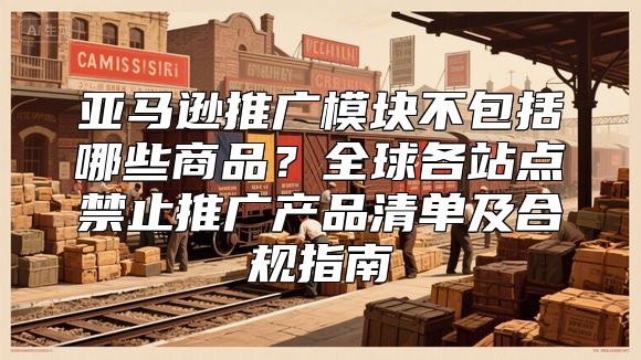 亚马逊推广模块不包括哪些商品？全球各站点禁止推广产品清单及合规指南