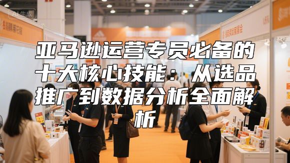 亚马逊运营专员必备的十大核心技能：从选品推广到数据分析全面解析