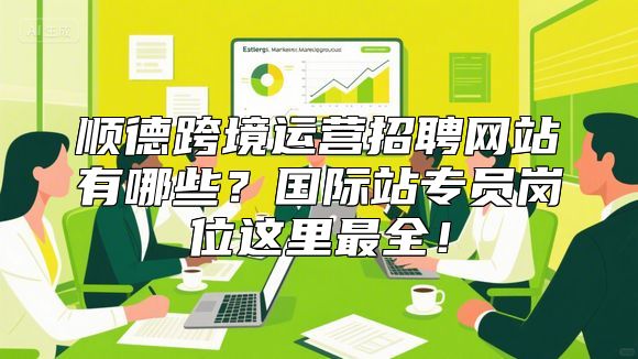 顺德跨境运营招聘网站有哪些？国际站专员岗位这里最全！