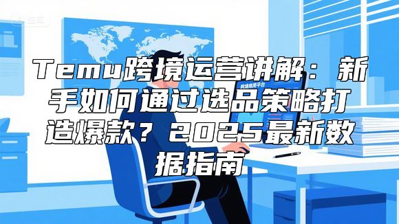 Temu跨境运营讲解：新手如何通过选品策略打造爆款？2025最新数据指南