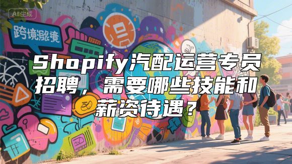 Shopify汽配运营专员招聘，需要哪些技能和薪资待遇？