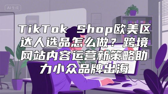 TikTok Shop欧美区达人选品怎么做？跨境网站内容运营新策略助力小众品牌出海