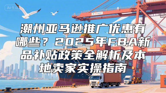 潮州亚马逊推广优惠有哪些？2025年FBA新品补贴政策全解析及本地卖家实操指南