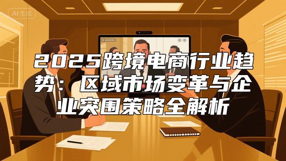 2025跨境电商行业趋势：区域市场变革与企业突围策略全解析