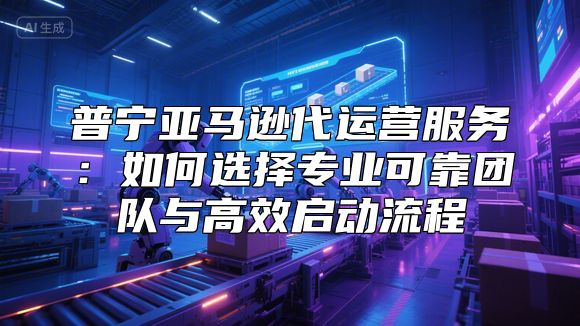 普宁亚马逊代运营服务：如何选择专业可靠团队与高效启动流程