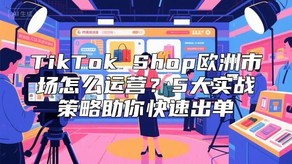 TikTok Shop欧洲市场怎么运营？5大实战策略助你快速出单