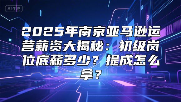2025年南京亚马逊运营薪资大揭秘：初级岗位底薪多少？提成怎么拿？