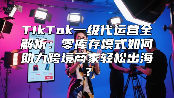 TikTok一级代运营全解析：零库存模式如何助力跨境商家轻松出海？