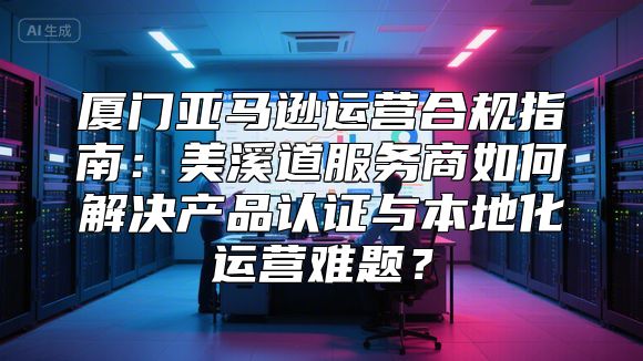 厦门亚马逊运营合规指南：美溪道服务商如何解决产品认证与本地化运营难题？