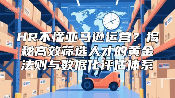 HR不懂亚马逊运营？揭秘高效筛选人才的黄金法则与数据化评估体系