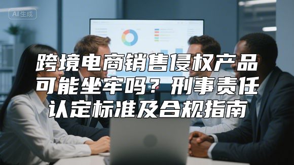 跨境电商销售侵权产品可能坐牢吗？刑事责任认定标准及合规指南