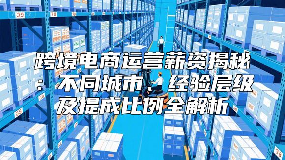 跨境电商运营薪资揭秘：不同城市、经验层级及提成比例全解析