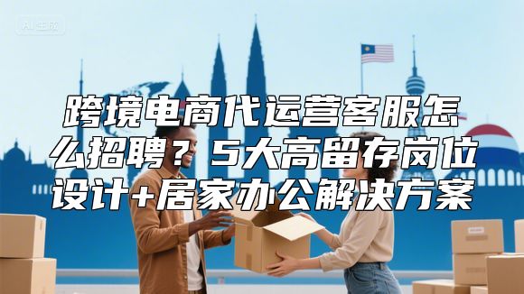 跨境电商代运营客服怎么招聘？5大高留存岗位设计+居家办公解决方案