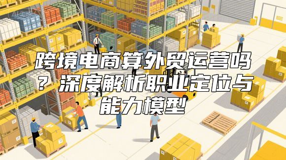 跨境电商算外贸运营吗？深度解析职业定位与能力模型