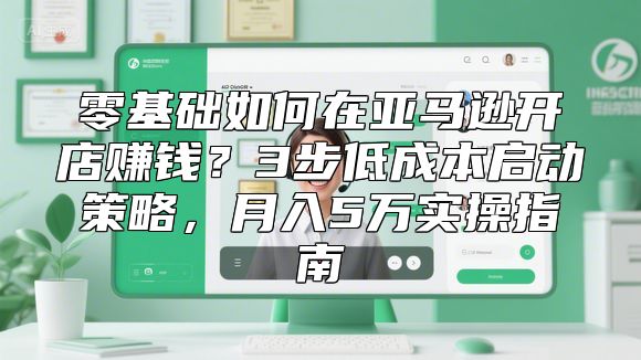 零基础如何在亚马逊开店赚钱？3步低成本启动策略，月入5万实操指南