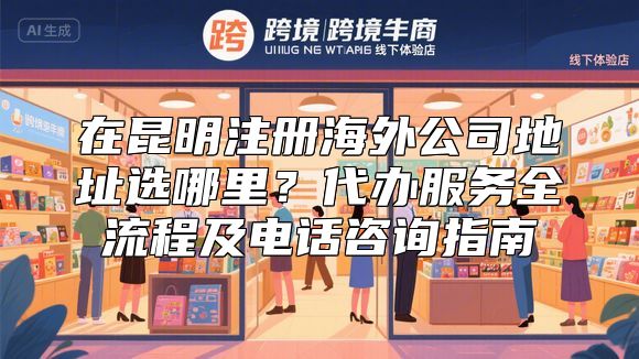 在昆明注册海外公司地址选哪里？代办服务全流程及电话咨询指南